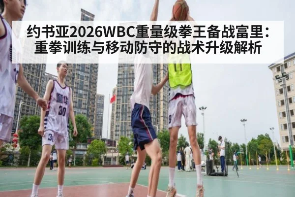约书亚2026WBC重量级拳王备战富里：重拳训练与移动防守的战术升级解析