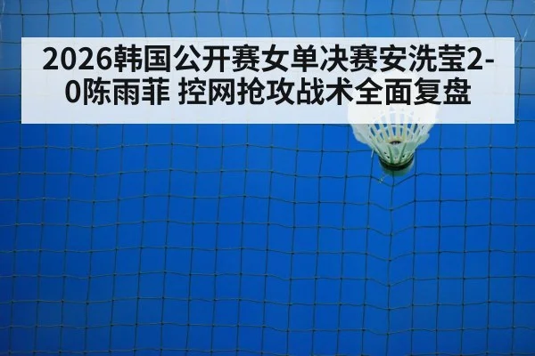 2026韩国公开赛女单决赛安洗莹2-0陈雨菲 控网抢攻战术全面复盘
