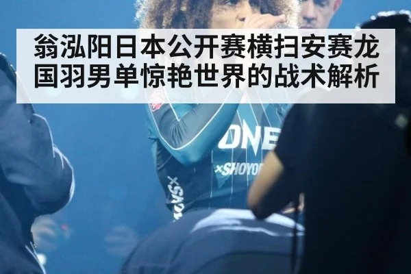 翁泓阳日本公开赛横扫安赛龙 国羽男单惊艳世界的战术解析